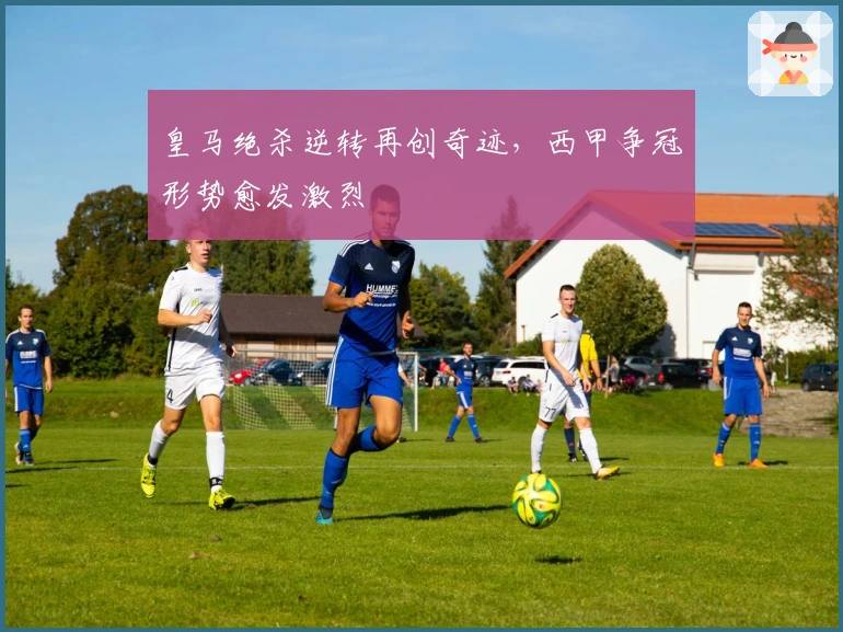 皇马绝杀逆转再创奇迹，西甲争冠形势愈发激烈