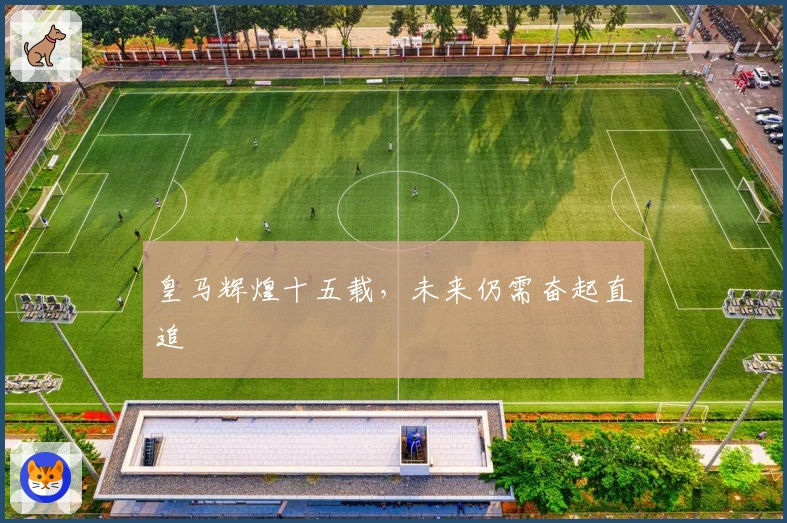皇马辉煌十五载，未来仍需奋起直追