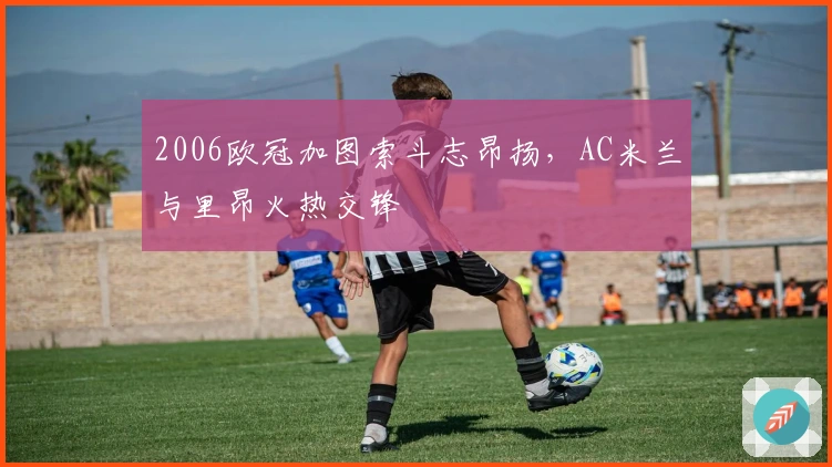 2006欧冠加图索斗志昂扬,AC米兰与里昂火热交锋