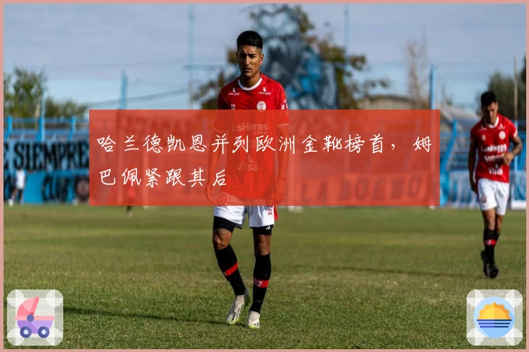 哈兰德凯恩并列欧洲金靴榜首，姆巴佩紧跟其后