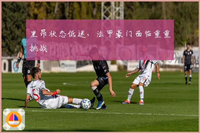里昂状态低迷，法甲豪门面临重重挑战