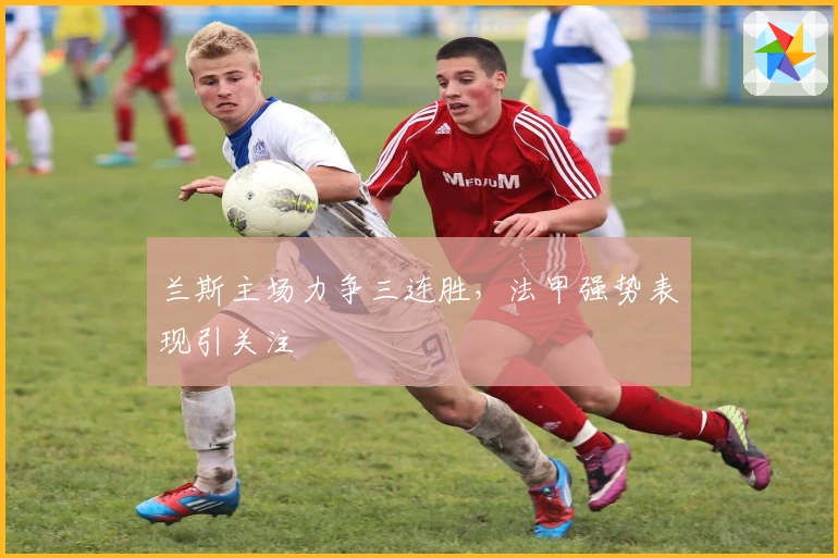 兰斯主场力争三连胜，法甲强势表现引关注