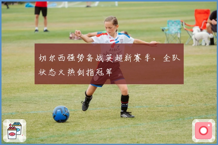 切尔西强势备战英超新赛季,全队状态火热剑指冠军