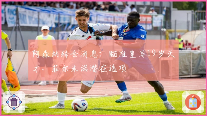 阿森纳转会消息：瞄准皇马19岁天才，菲尔米诺潜在选项