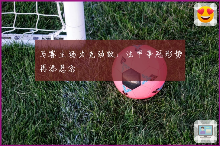 马赛主场力克劲敌，法甲争冠形势再添悬念