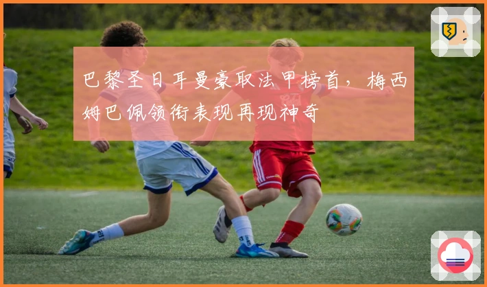 巴黎圣日耳曼豪取法甲榜首，梅西姆巴佩领衔表现再现神奇