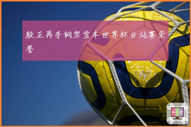 殷正再夺钢架雪车世界杯分站赛荣誉