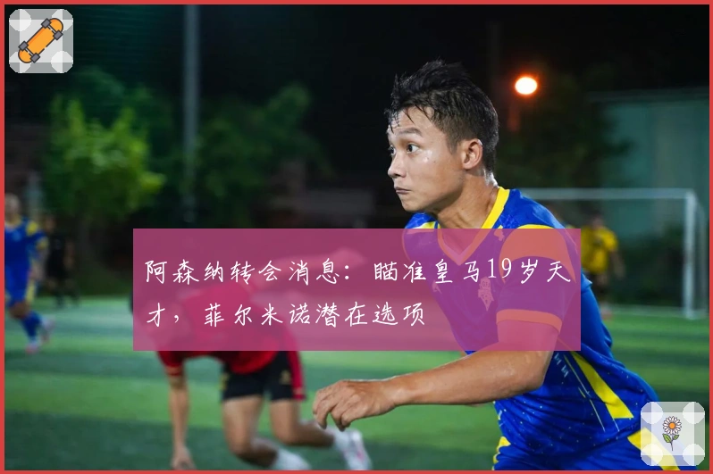 阿森纳转会消息：瞄准皇马19岁天才，菲尔米诺潜在选项