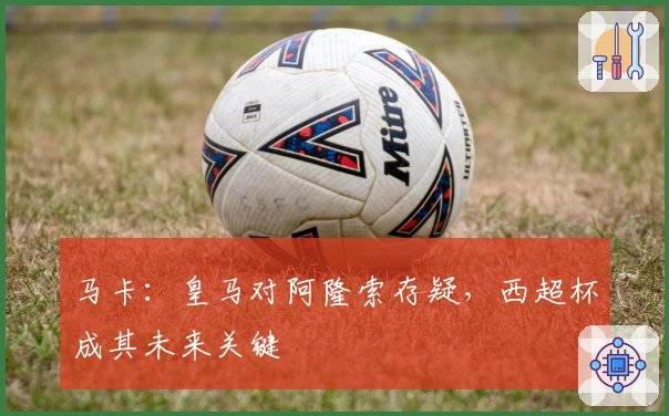 马卡：皇马对阿隆索存疑，西超杯成其未来关键