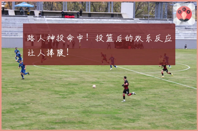路人神投命中！投篮后的欢乐反应让人捧腹！